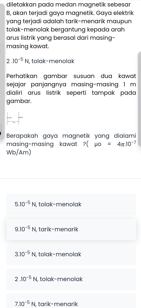 diletakkan pada medan magnetik sebesar
B, akan terjadi gaya magnetik. Gaya elektrik
yang terjadi adalah tarik-menarik maupun
tolak-menolak bergantung kepada arah
arus listrik yang berasal dari masing-
masing kawat.
2.10^(-5)N , tolak-menolak
Perhatikan gambar susuan dua kawat
sejajar panjangnya masing-masing 1 m
dialiri arus listrik seperti tampak pada 
gambar.
Berapakah gaya magnetik yang dialami
masing-masing kawat ?( (mu o=4π .10^(-7)
Wb/Am)
5.10^(-5)N, I, tolak-menolak
9.10^(-5)N , tarik-menarik
3.10^(-5)N , tolak-menolak
2.10^(-5)N , tolak-menolak
7.10^(-5)N , tarik-menarik