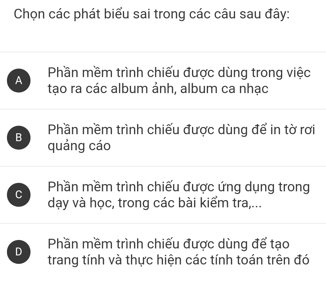 Chọn các phát biểu sai trong các câu sau đây:
A
Phần mềm trình chiếu được dùng trong việc
tạo ra các album ảnh, album ca nhạc
B
Phần mềm trình chiếu được dùng để in tờ rơi
quảng cáo
C
Phần mềm trình chiếu được ứng dụng trong
dạy và học, trong các bài kiểm tra,...
D
Phần mềm trình chiếu được dùng để tạo
trang tính và thực hiện các tính toán trên đó