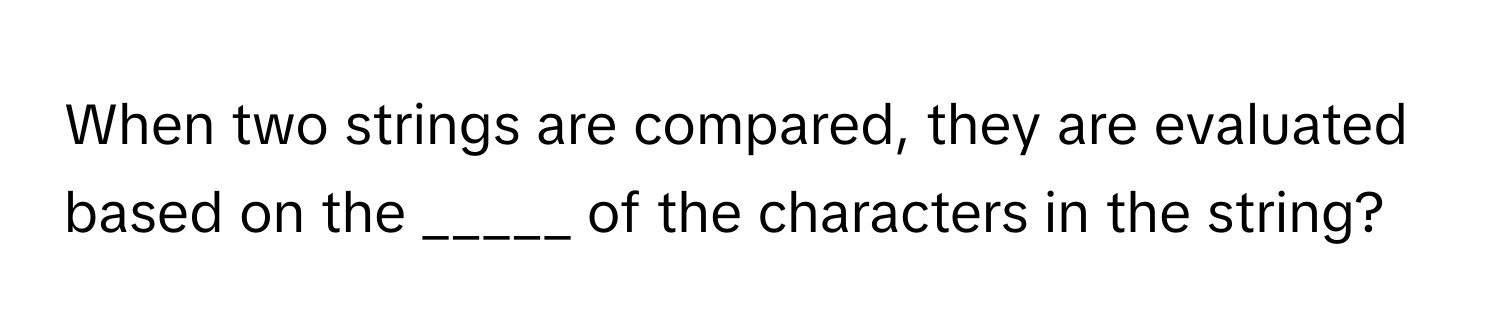 When two strings are compared, they are evaluated based on the _____ of the characters in the string?