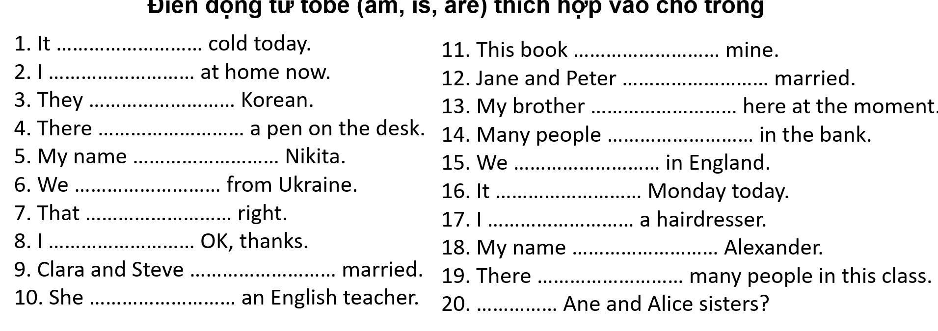 Điển động từ tobe (âm, is, are) thích nợp vào chó trong 
1. It _cold today. _mine. 
11. This book 
2. 1_ at home now. 
12. Jane and Peter _married. 
3. They _Korean. _here at the moment 
13. My brother 
4. There _a pen on the desk. 14. Many people _in the bank. 
5. My name _Nikita. 
15. We _in England. 
6. We _from Ukraine. 
16. It _Monday today. 
7. That _right. _a hairdresser. 
17. I 
8.1_ OK, thanks. 18. My name _Alexander. 
9. Clara and Steve_ married. 19. There_ 
many people in this class. 
10. She _an English teacher. 20._ 
Ane and Alice sisters?