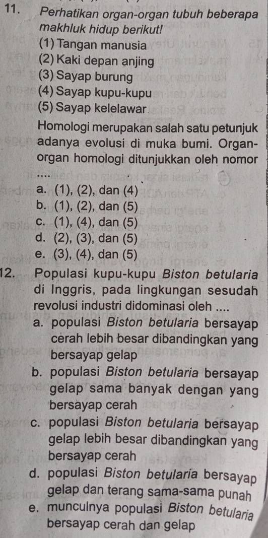 Perhatikan organ-organ tubuh beberapa
makhluk hidup berikut!
(1) Tangan manusia
(2) Kaki depan anjing
(3) Sayap burung
(4) Sayap kupu-kupu
(5) Sayap kelelawar
Homologi merupakan salah satu petunjuk
adanya evolusi di muka bumi. Organ-
organ homologi ditunjukkan oleh nomor
_….
a. (1), (2), dan (4)
b. (1), (2), dan (5)
c. (1), (4), dan (5)
d. (2), (3), dan (5)
e. (3), (4), dan (5)
12. Populasi kupu-kupu Biston betularia
di Inggris, pada lingkungan sesudah
revolusi industri didominasi oleh ....
a. populasi Biston betularia bersayap
cerah lebih besar dibandingkan yang
bersayap gelap
b. populasi Biston betularia bersayap
gelap sama banyak dengan yang
bersayap cerah
c. populasi Biston betularia bersayap
gelap lebih besar dibandingkan yang
bersayap cerah
d. populasi Biston betularia bersayap
gelap dan terang sama-sama punah
e. munculnya populasi Biston betularia
bersayap cerah dan gelap