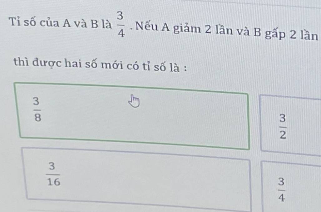 Tỉ số của A và B là  3/4 . Nếu A giảm 2 lần và B gấp 2 lần
thì được hai số mới có tỉ số là :
 3/8 
 3/2 
 3/16 
 3/4 