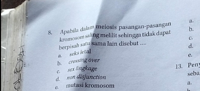 Apabila dalam meiosis pasangan-pasangan b.
kromosom saling melilit sehingga tidak dapat
C.
berpisah satu sama lain disebut .... d.
a. seks letal
e.
b. crossing over
c. sex lingkage
13. Pen
d. non disjunction seba
e. mutasi kromosom a.