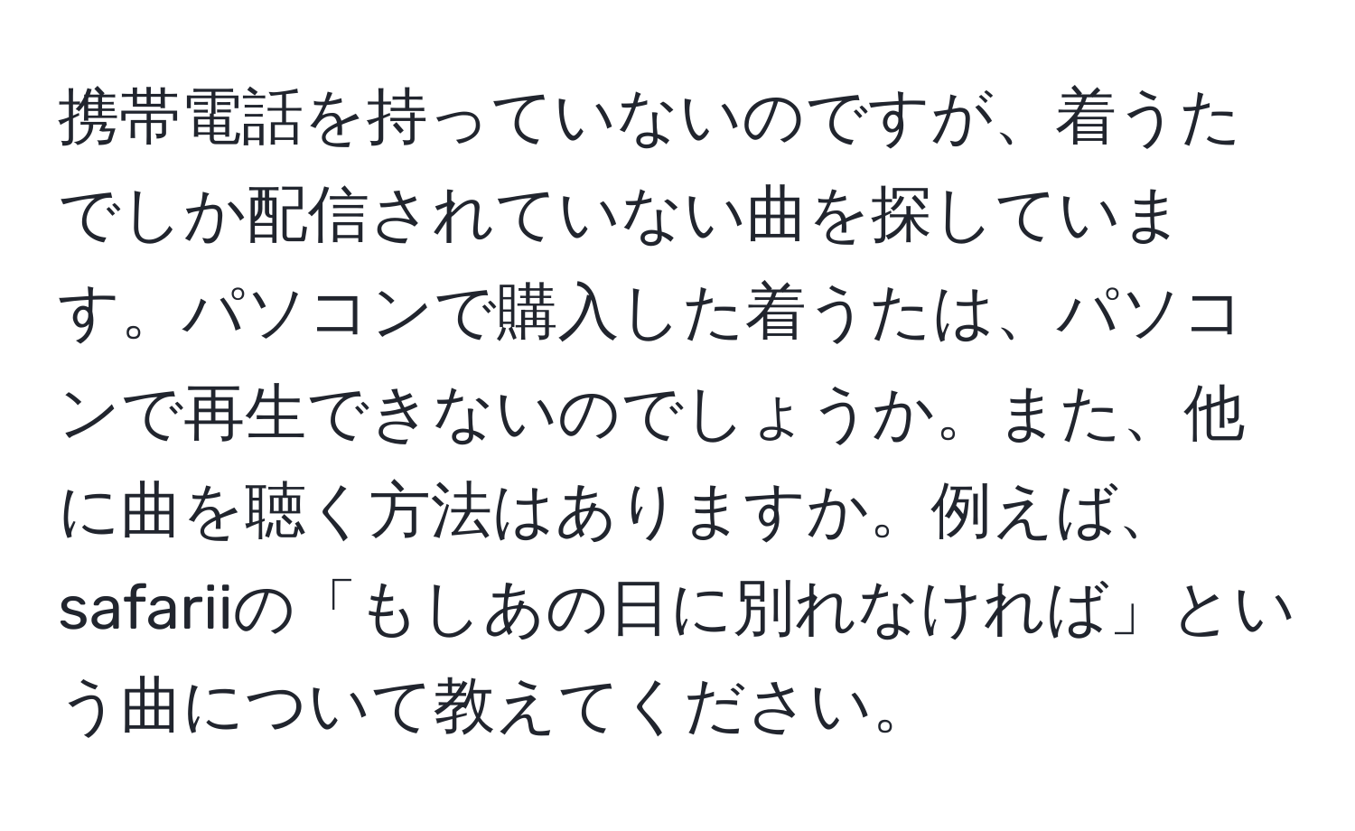 携帯電話を持っていないのですが、着うたでしか配信されていない曲を探しています。パソコンで購入した着うたは、パソコンで再生できないのでしょうか。また、他に曲を聴く方法はありますか。例えば、safariiの「もしあの日に別れなければ」という曲について教えてください。