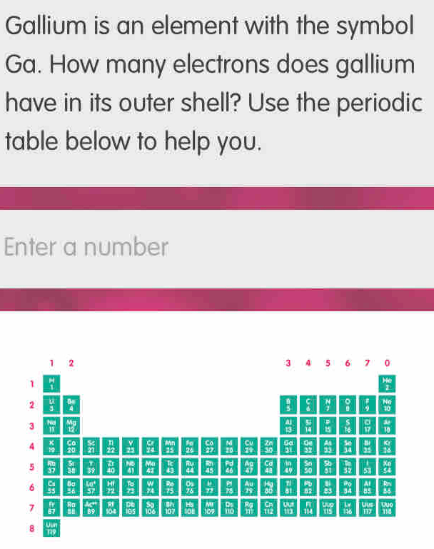 Gallium is an element with the symbol
Ga. How many electrons does gallium
have in its outer shell? Use the periodic
table below to help you.
Enter a number
1 2
3 A 5 6 7 0
1
,
2  u/3 
H
Ha
3  hed/11  M beginarrayr C 6endarray  14/7  8  1/9  10
 41/13   55/14   P/15  _(16)^  □ /17   a/10 
4  K/10  beginarrayr Co 20endarray  5c/21   11/22  beginarrayr V 25endarray  CI/24  beginarrayr ANn 25 hline endarray  fg/2t  frac C_027  M/2D   Cu/21   2n/30   50/31   6x/32   24/33  beginarrayr 56 34endarray beginvmatrix yendvmatrix frac KY
5  80/37  beginarrayr 51 38endarray beginarrayr T 39endarray  21/40  beginarrayr  41endarray 41 MA k overline Ay  81/45  beginarrayr pd 46endarray beginarrayr Ac 47endarray beginarrayr Ca48endarray  by/49  beginarrayr 5n 50endarray  90 5/51  frac (3x)^(endarray)  53 beginarrayr Xn ≤ 4endarray
∠ 1 43 44
W
6  cm/55   80/36   (Lsigma^+)/57   M/22  _72 72endarray 74 beginarrayr 76 75endarray frac 0 776endarray   b/73  beginarrayr PIS^1endarray  frac Ay TS.endarray.  14y/80  beginarrayr 81 81endarray  P 82/82  frac mu  varepsilon 3endarray beginarrayr PO 34 hline endarray  AI/BS 
overline MI
7  fv/EJ  Ra 1/3°  DE 59 frac D I 107endarray   kg/10g  109 frac 0 11010  Rg/m  frac G_1112 overline U beginarrayr n 114endarray overleftrightarrow US  14/198  u_1 a
□° B9 4 105 113° IIJ 118
LJUR
8 119