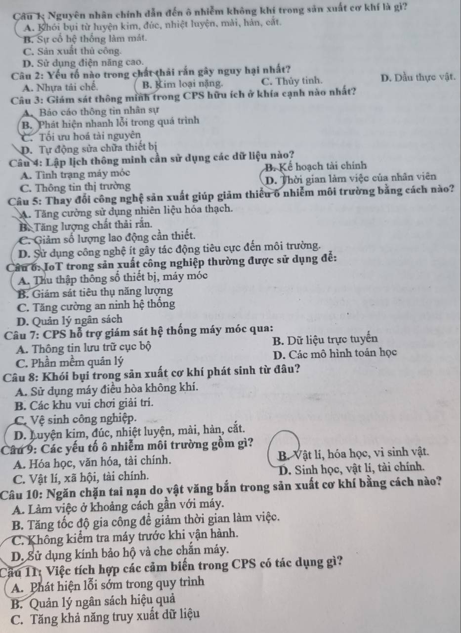 Câu 1; Nguyên nhân chính dẫn đến ô nhiễm không khí trong sản xuất cơ khí là gì?
A. Khói bụi từ luyện kim, đúc, nhiệt luyện, mài, hàn, cắt.
B. Sự cố hệ thống làm mát.
C. Sản xuất thủ công.
D. Sử dụng điện năng cao.
Câu 2: Yếu tố nào trong chất thải rắn gây nguy hại nhất?
A. Nhựa tải chế. B. Kim loại nặng. C. Thủy tinh.
D. Dầu thực vật.
Câu 3: Giám sát thông minh trong CPS hữu ích ở khía cạnh nào nhất?
A Báo cáo thông tin nhân sự
B. Phát hiện nhanh lỗi trong quá trình
C. Tối ưu hoá tài nguyên
D. Tự động sửa chữa thiết bị
Câu 4: Lập lịch thông minh cần sử dụng các dữ liệu nào?
A. Tình trạng máy móc B. Kể hoạch tài chính
C. Thông tin thị trường D. Thời gian làm việc của nhân viên
Câu 5: Thay đổi công nghệ sản xuất giúp giảm thiếu ô nhiễm môi trường bằng cách nào?
A. Tăng cường sử dụng nhiên liệu hóa thạch.
B. Tăng lượng chất thải rắn.
C. Giảm số lượng lao động cần thiết.
D. Sử dụng công nghệ ít gây tác động tiêu cực đến môi trường.
Câu 6: IoT trong sản xuất công nghiệp thường được sử dụng để:
A. Thu thập thống số thiết bị, máy móc
B. Giám sát tiêu thụ năng lượng
C. Tăng cường an ninh hệ thống
D. Quản lý ngân sách
Câu 7: CPS hỗ trợ giám sát hệ thống máy móc qua:
A. Thông tin lưu trữ cục bộ B. Dữ liệu trực tuyển
C. Phần mềm quản lý D. Các mô hình toán học
Câu 8: Khói bụi trong sản xuất cơ khí phát sinh từ đâu?
A. Sử dụng máy điều hòa không khí.
B. Các khu vui chơi giải trí.
C Vệ sinh công nghiệp.
D. huyện kim, đúc, nhiệt luyện, mài, hàn, cắt.
Câu 9: Các yếu tố ô nhiễm môi trường gồm gì?
A. Hóa học, văn hóa, tài chính. B. Vật lí, hóa học, vi sinh vật.
C. Vật lí, xã hội, tài chính. D. Sinh học, vật lí, tài chính.
Câu 10: Ngăn chặn tai nạn do vật văng bắn trong sản xuất cơ khí bằng cách nào?
A. Làm việc ở khoảng cách gần với máy.
B. Tăng tốc độ gia công để giảm thời gian làm việc.
C. Không kiểm tra máy trước khi yận hành.
D. Sử dụng kính bảo hộ và che chắn máy.
Cầu 11: Việc tích hợp các cảm biến trong CPS có tác dụng gì?
A. Phát hiện lỗi sớm trong quy trình
B. Quản lý ngân sách hiệu quả
C. Tăng khả năng truy xuất dữ liệu