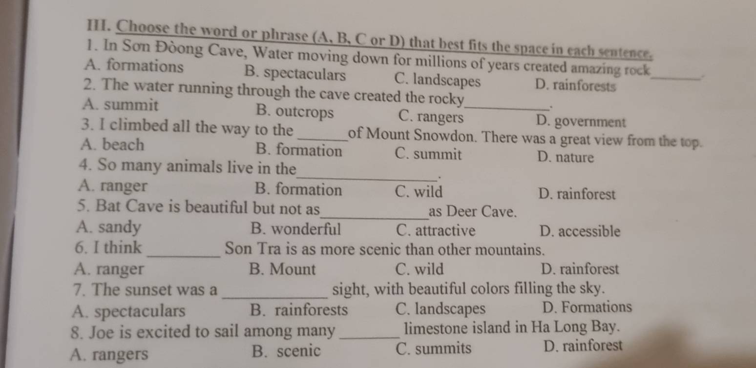 Choose the word or phrase (A, B, C or D) that best fits the space in each sentence.
1. In Sơn Đòong Cave, Water moving down for millions of years created amazing rock .
A. formations B. spectaculars C. landscapes D. rainforests_
2. The water running through the cave created the rocky
A. summit B. outcrops C. rangers_ D. government
3. I climbed all the way to the _of Mount Snowdon. There was a great view from the top.
A. beach B. formation C. summit D. nature
_
4. So many animals live in the
.
A. ranger B. formation C. wild D. rainforest
5. Bat Cave is beautiful but not as_ as Deer Cave.
A. sandy B. wonderful C. attractive D. accessible
6. I think _Son Tra is as more scenic than other mountains.
A. ranger B. Mount C. wild D. rainforest
7. The sunset was a_ sight, with beautiful colors filling the sky.
A. spectaculars B. rainforests C. landscapes D. Formations
8. Joe is excited to sail among many_ limestone island in Ha Long Bay.
A. rangers B. scenic C. summits
D. rainforest