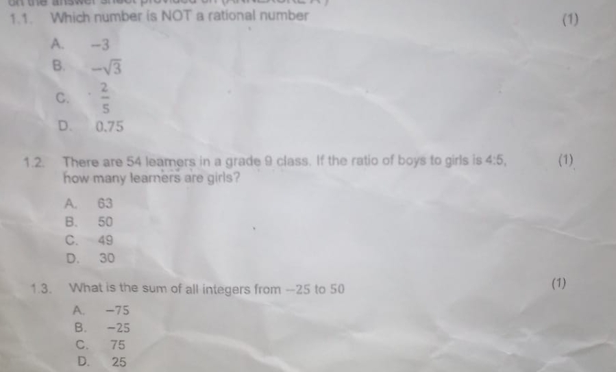 on the answer 
1.1. Which number is NOT a rational number (1)
A. -3
B. -sqrt(3)
C.  2/5 
D. 0.75
1.2. There are 54 leamers in a grade 9 class. If the ratio of boys to girls is 4:5, (1)
how many learners are girls?
A. 63
B. 50
C. 49
D. 30
1.3. What is the sum of all integers from --25 to 50 (1)
A. -75
B. -25
C. 75
D. 25