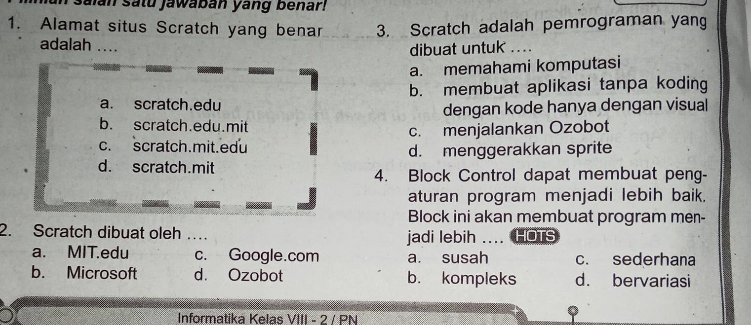 saian satu jawaban yang benar!
1. Alamat situs Scratch yang benar 3. Scratch adalah pemrograman yang
adalah …
dibuat untuk ...
a. memahami komputasi
b. membuat aplikasi tanpa koding
a. scratch.edu
dengan kode hanya dengan visual
b. scratch.edu.mit
c. menjalankan Ozobot
c. scratch.mit.edu
d. menggerakkan sprite
d. scratch.mit
4. Block Control dapat membuat peng-
aturan program menjadi lebih baik.
Block ini akan membuat program men-
2. Scratch dibuat oleh … jadi lebih .... HOTS
a. MIT.edu c. Google.com a. susah c. sederhana
b. Microsoft d. Ozobot b. kompleks d. bervariasi
Informatika Kelas VIII - 2 / PN