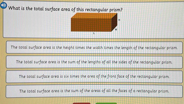 What is the total surface area of this rectangular prism?
The total surface area is the height times the width times the length of the rectangular prism.
The total surface area is the sum of the lengths of all the sides of the rectangular prism.
The total surface area is six times the area of the front face of the rectangular prism.
The total surface area is the sum of the areas of all the faces of a rectangular prism.