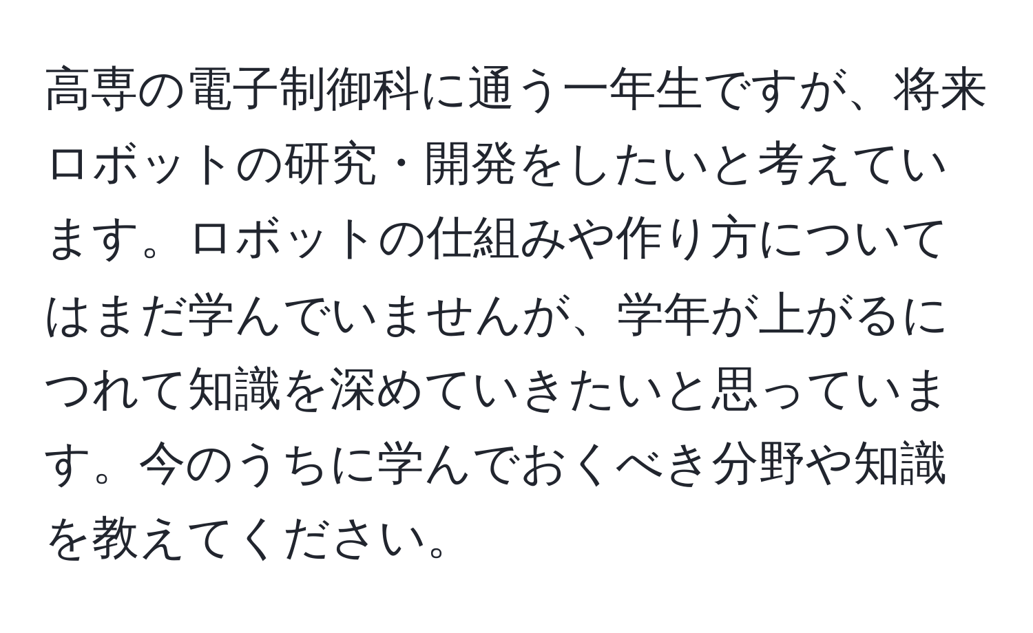 高専の電子制御科に通う一年生ですが、将来ロボットの研究・開発をしたいと考えています。ロボットの仕組みや作り方についてはまだ学んでいませんが、学年が上がるにつれて知識を深めていきたいと思っています。今のうちに学んでおくべき分野や知識を教えてください。