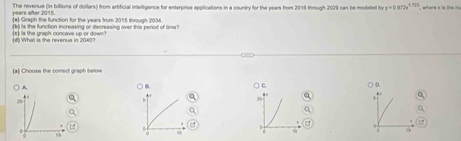 years after 2015. The revenue (in billions of dollars) from artificial intelligence for enterprise applications in a country for the years from 2016 through 2029 can be modeled by y=0.972x^(1.773) , where x is the nu
(a) Graph the function for the years from 2015 through 2034.
(b) Is the function increasing or decreasing over this period of time?
(c) Is the graph concave up or down?
(d) What is the revenue in 2040?
(a) Choose the correct graph below.
A.
B.
C.
D.
5
5

10
19