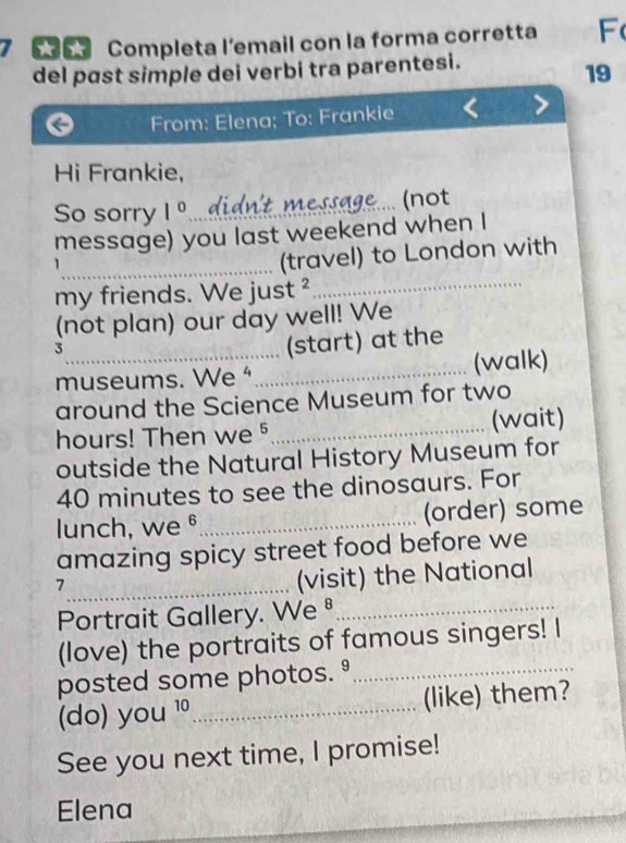Completa l'email con la forma corretta F( 
del pɑst simple dei verbi tra parentesi. 
19 
From: Elena; To: Frankie 
Hi Frankie, 
So sorry 1° didn't message (not 
message) you last weekend when I 
_ 
_(travel) to London with 
my friends. We just ² 
(not plan) our day well! We 
_3 
(start) at the 
museums. We"_ (walk) 
around the Science Museum for two
hours! Then we §_ (wait) 
outside the Natural History Museum for
40 minutes to see the dinosaurs. For 
lunch, we §_ (order) some 
amazing spicy street food before we 
_7 
(visit) the National 
Portrait Gallery. We ⁸_ 
(love) the portraits of famous singers! I 
posted some photos. º_ 
(do) you^(10) _(like) them? 
See you next time, I promise! 
_ 
Elena