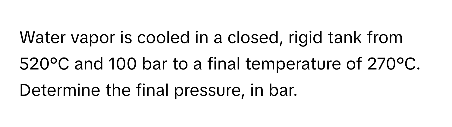 Water vapor is cooled in a closed, rigid tank from 520°C and 100 bar to a final temperature of 270°C. Determine the final pressure, in bar.