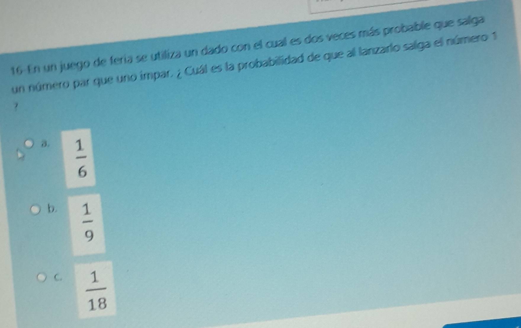 En un juego de fería se utiliza un dado con el cual es dos veces más probable que salga
un número par que uno impar, ¿ Cuál es la probabilidad de que al lanzarlo salga el número 1
?
a.  1/6 
b.  1/9 
C.  1/18 