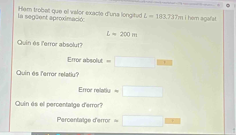 brctreals.ca&+cmd=now&+workshem=27&+exs=eners01&+qmuss= 
Hem trobat que el valor exacte d'una longitud L=183.737m i hem agafat 
la següent aproximació:
Lapprox 200m
Quin és l'error absolut? 
Error absolut =□  
Quin és l'error relatiu? 
Error relatiu approx □
Quin és el percentatge d'error? 
Percentatge d'error approx □ ? 
1