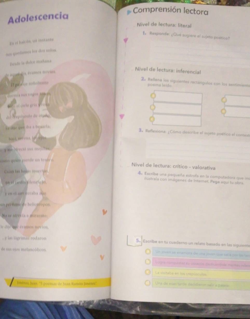 Comprensión lectora 
Adolescencia 
Nivel de lectura: literal 
1. Responde: ¿Qué sugiere el sujeto poético? 
En el balcón, un instanto 
nos quedamos los dos solos 
Desste la duice mañana 
le amel dia, éramos novios 
Nivel de lectura: inferencial 
2. Rellena los siguientes rectángulos con los sentimiente 
El paycaje sonchento 
poems leido 
doría sus vagos tonos 
bala el cielo griz y ros a 
del crepisento de atoño 
e age que iha a besarla; 
3. Reflexiona: ¿Cómo describe el sujeto poético el context 
hajá serena loejns 
y me otreció sus mejillas, 
como quien pierde un tesóró 
Nivel de lectura: crítico - valorativa 
Caian las hojás muertas 
4 Escribe una pequeña estrofa en la computadora que ins 
ilústrala con imágenes de Internet. Pega aqui tu obra 
en el jardm silencioso. 
y en el aire erraba aún 
un perfume de heliorropos. 
No se atrevía a mirarme: 
le dije que éramos novios. 
...y las lágrimas rodaron 
5. Escribe en tu cuaderno un relato basado en las siguiente 
de sus ojos melancólicos. 
Un joven se enamora de una joven que sal a pór lá tae 
Logra conquistar su corasón dediclndole mares reles 
La visitaba en los crepúsculos 
Jiménez, Juan. "5 poemax de Juan Ramón Jiménez'. Una de esas tarde decidierón salir a pasear.