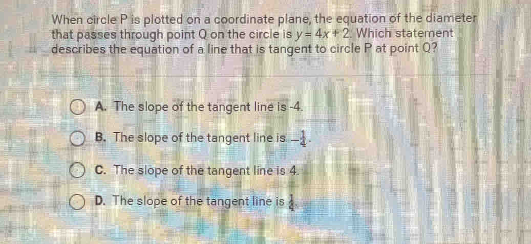 When circle P is plotted on a coordinate plane, the equation of the diameter
that passes through point Q on the circle is y=4x+2. Which statement
describes the equation of a line that is tangent to circle P at point Q?
A. The slope of the tangent line is -4.
B. The slope of the tangent line is - 1/4 .
C. The slope of the tangent line is 4.
D. The slope of the tangent line is  1/4 .