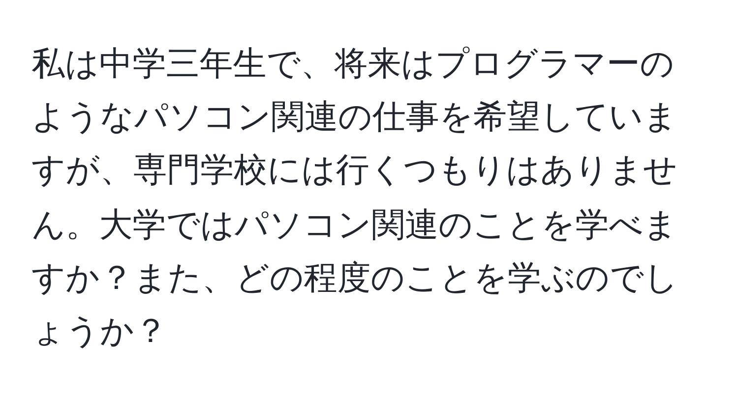 私は中学三年生で、将来はプログラマーのようなパソコン関連の仕事を希望していますが、専門学校には行くつもりはありません。大学ではパソコン関連のことを学べますか？また、どの程度のことを学ぶのでしょうか？