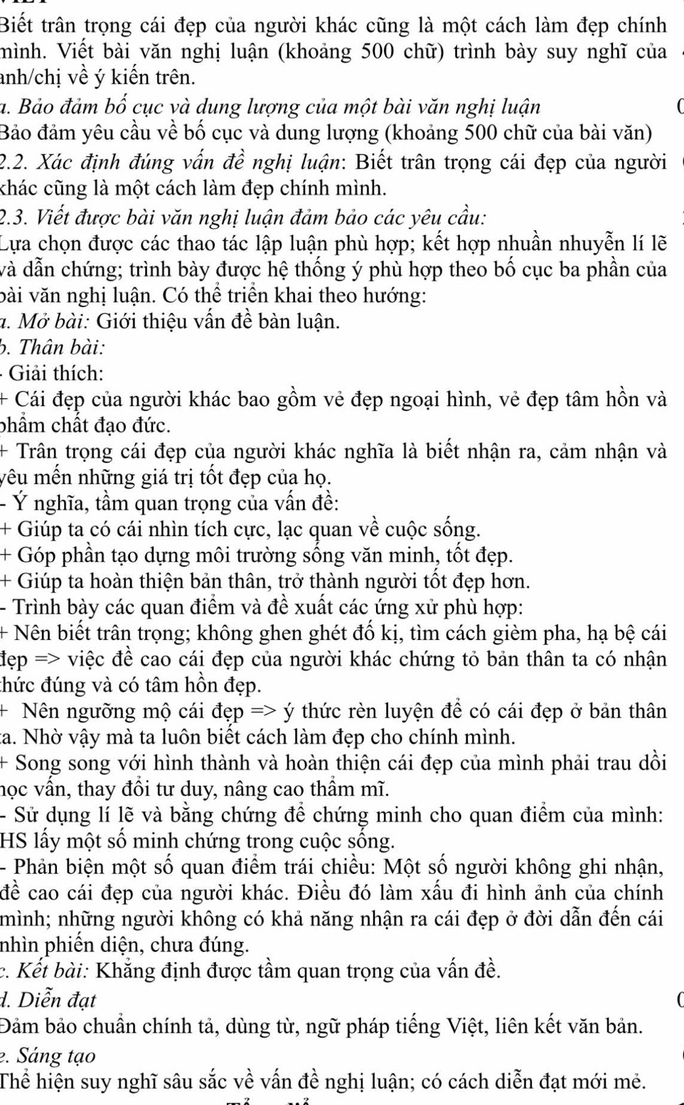 Biết trấn trọng cái đẹp của người khác cũng là một cách làm đẹp chính
mình. Viết bài văn nghị luận (khoảng 500 chữ) trình bày suy nghĩ của
anh/chị về ý kiến trên.
a. Bảo đảm bố cục và dung lượng của một bài văn nghị luận
Bảo đảm yêu cầu về bố cục và dung lượng (khoảng 500 chữ của bài văn)
2.2. Xác định đúng vấn đề nghị luận: Biết trân trọng cái đẹp của người
chác cũng là một cách làm đẹp chính mình.
2.3. Viết được bài văn nghị luận đảm bảo các yêu cầu:
Lựa chọn được các thao tác lập luận phù hợp; kết hợp nhuần nhuyễn lí lẽ
và dẫn chứng; trình bày được hệ thống ý phù hợp theo bố cục ba phần của
vài văn nghị luận. Có thể triển khai theo hướng:
a. Mở bài: Giới thiệu vấn đề bàn luận.
b. Thân bài:
-  Giải thích:
+ Cái đẹp của người khác bao gồm vẻ đẹp ngoại hình, vẻ đẹp tâm hồn và
phẩm chất đạo đức.
+ Trân trọng cái đẹp của người khác nghĩa là biết nhận ra, cảm nhận và
yêu mến những giá trị tốt đẹp của họ.
- Ý nghĩa, tầm quan trọng của vấn đề:
+ Giúp ta có cái nhìn tích cực, lạc quan về cuộc sống.
+ Góp phần tạo dựng môi trường sống văn minh, tốt đẹp.
+ Giúp ta hoàn thiện bản thân, trở thành người tốt đẹp hơn.
- Trình bày các quan điểm và đề xuất các ứng xử phù hợp:
+ Nên biết trấn trọng; không ghen ghét đố kị, tìm cách gièm pha, hạ bệ cái
đẹp => việc đề cao cái đẹp của người khác chứng tỏ bản thân ta có nhận
thức đúng và có tâm hồn đẹp.
+ Nên ngưỡng mộ cái đẹp => ý thức rèn luyện đề có cái đẹp ở bản thân
ta. Nhờ vậy mà ta luôn biết cách làm đẹp cho chính mình.
+ Song song với hình thành và hoàn thiện cái đẹp của mình phải trau dồi
học vấn, thay đổi tư duy, nâng cao thầm mĩ.
- Sử dụng lí lẽ và bằng chứng để chứng minh cho quan điểm của mình:
HS lấy một số minh chứng trong cuộc sống.
- Phản biện một số quan điểm trái chiều: Một số người không ghi nhận,
đề cao cái đẹp của người khác. Điều đó làm xấu đi hình ảnh của chính
mình; những người không có khả năng nhận ra cái đẹp ở đời dẫn đến cái
nhìn phiến diện, chưa đúng.
c. Kết bài: Khẳng định được tầm quan trọng của vấn đề.
d. Diễn đạt
Đảm bảo chuẩn chính tả, dùng từ, ngữ pháp tiếng Việt, liên kết văn bản.
2. Sáng tạo
Thể hiện suy nghĩ sâu sắc về vấn đề nghị luận; có cách diễn đạt mới mẻ.