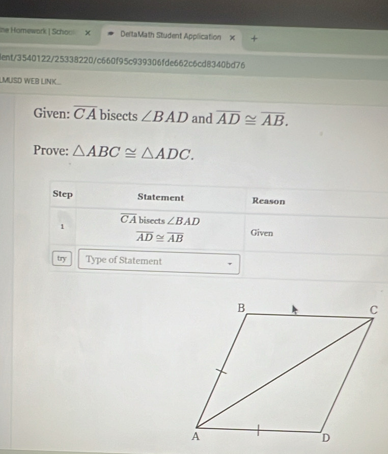 Ine Homework | Schoo X DeltaMath Student Application 
dent/3540122/25338220/c660f95c939306fde662c6cd8340bd76 
MUSD WEB LINK 
Given: overline CA bisects ∠ BAD and overline AD≌ overline AB. 
Prove: △ ABC≌ △ ADC. 
Step Statement Reason
overline CA bisects ∠ BAD
1
overline AD≌ overline AB
Given 
try Type of Statement