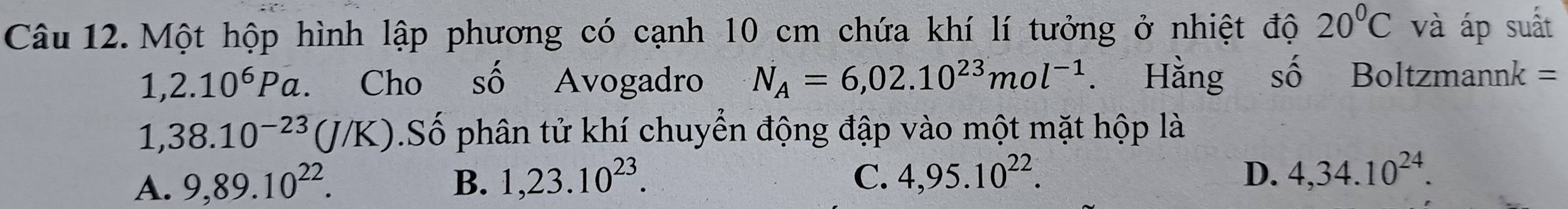 Một hộp hình lập phương có cạnh 10 cm chứa khí lí tưởng ở nhiệt độ 20°C và áp suất
1,2.10^6Pa Cho số Avogadro N_A=6,02.10^(23)mol^(-1). Hằng số Boltzmannk =
1 38.10^(-23)(J/K).Số phân tử khí chuyển động đập vào một mặt hộp là
B.
A. 9,89.10^(22). 1,23.10^(23).
C. 4,95.10^(22). D. 4,34.10^(24).