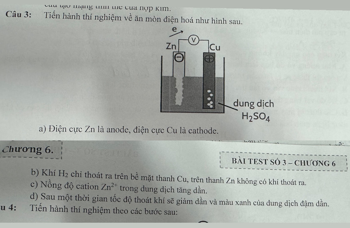 ng tm te c u  nợp kim .
Câu 3: Tiến hành thí nghiệm về ăn mòn điện hoá như hình sau.
a) Điện cực Zn là anode, điện cực Cu là cathode.
Chương 6.
BÀI TEST SÔ 3 - CHƯơNG 6
b) Khí H_2 chỉ thoát ra trên bề mặt thanh Cu, trên thanh Zn không có khí thoát ra.
c) Nồng độ cation Zn^(2+) trong dung dịch tăng dần.
d) Sau một thời gian tốc độ thoát khí sẽ giảm dần và màu xanh của dung dịch đậm dần.
u 4: Tiến hành thí nghiệm theo các bước sau: