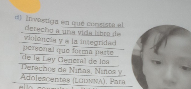 Investiga en qué consiste el 
derecho a una vida libre de 
violencia y a la integridad 
personal que forma parte 
de la Ley General de los 
Derechos de Niñas, Niños y 
Adolescentes (LGDNNA). Para 
ello