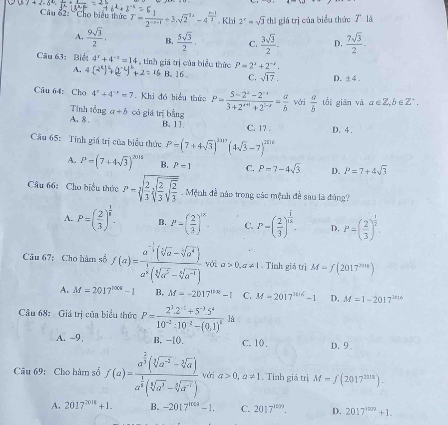 Cho biểu thức T= 1/2^(-x-1) +3.sqrt 2^((2x)-4^frac x-1)2. Khi 2^x=sqrt(3) thì giá trị của biểu thức T là
A.  9sqrt(3)/2 .  5sqrt(3)/2 . C.  3sqrt(3)/2 .  7sqrt(3)/2 .
B.
D.
Câu 63: Biết 4^x+4^(-x)=14 , tính giá trị của biểu thức P=2^x+2^(-x).
A. B. 16 . C. sqrt(17).
D. ± 4.
Câu 64: Cho 4^x+4^(-x)=7. Khi đó biểu thức P= (5-2^x-2^(-x))/3+2^(x+1)+2^(1-x) = a/b  với  a/b  tối giản và a∈ Z,b∈ Z^+.
Tính tổng a+b có giá trị bằng
A. 8 . B. 11. C. 17 .
D. 4 .
Câu 65: Tính giá trị của biểu thức P=(7+4sqrt(3))^2017(4sqrt(3)-7)^2016
A. P=(7+4sqrt(3))^2016 B. P=1
C. P=7-4sqrt(3) D. P=7+4sqrt(3)
Câu 66: Cho biểu thức P=sqrt[3](frac 2)3sqrt[3](frac 2)3sqrt(frac 2)3. Mệnh đề nào trong các mệnh đề sau là đúng?
A. P=( 2/3 )^ 1/8 . B. P=( 2/3 )^18. C. P=( 2/3 )^ i/18 . D. P=( 2/3 )^ 1/2 .
Câu 67: Cho hàm số f(a)=frac a^(-frac 1)3(sqrt[3](a)-sqrt[3](a^4))a^(frac 1)3(sqrt[3](a^3)-sqrt[3](a^(-1))) với a>0,a!= 1. Tính giá trị M=f(2017^(2016))
A. M=2017^(1008)-1 B. M=-2017^(1008)-1 C. M=2017^(2016)-1 D. M=1-2017^(2016)
Câu 68: Giá trị của biểu thức P=frac 2^3.2^(-1)+5^(-3).5^410^(-3):10^(-2)-(0,1)^0 là
A. -9. B. −10. C. 10 . D. 9 .
Câu 69: Cho hàm số f(a)=frac a^(frac 2)3(sqrt[3](a^(-2))-sqrt[3](a))a^(frac 1)3(sqrt[4](a^3)-sqrt[4](a^(-1))) với a>0,a!= 1. Tính giá trị M=f(2017^(2018)).
A. 2017^(2018)+1. B. -2017^(1009)-1. C. 2017^(1009). D. 2017^(1009)+1.