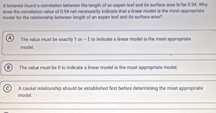 A botanist found a correlation between the length of an aspen leaf and its surface ares to be 0.94. Why
does the correlation value of 0.94 not necessarily indicate that a linear model is the most appropriate
model for the relationship between length of an aspen leaf and its surface area?
a The value must be exactly 1 or - 1 to indicate a linear model is the most appropriate
model.
B The value must be 0 to indicate a linear model is the most appropriate model.
A causal relationship should be established first before determining the most appropriate
model.