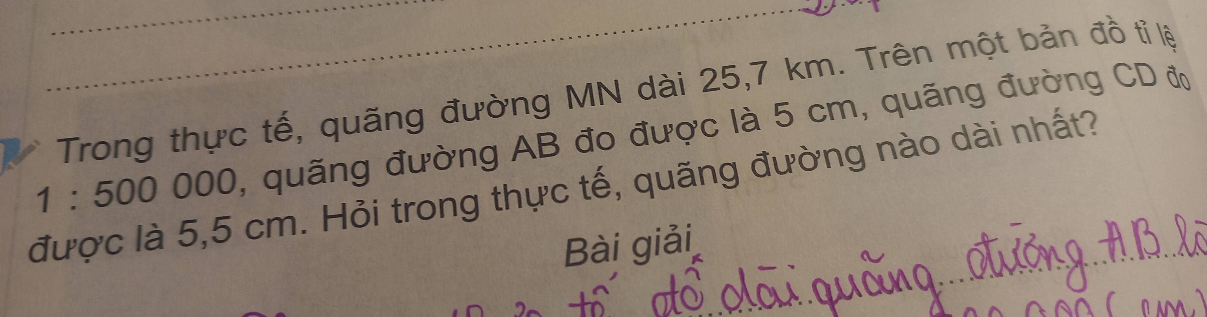 Trong thực tế, quãng đường MN dài 25,7 km. Trên một bản đồ tỉ lệ
1:500000 , quãng đường AB đo được là 5 cm, quãng đường CD đờ 
được là 5,5 cm. Hỏi trong thực tế, quãng đường nào dài nhất? 
Bài giải