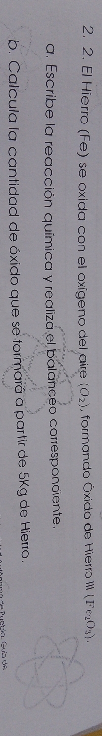 El Hierro (Fe) se oxida con el oxígeno del aire (O_2) , formando Óxido de Hierro III (Fe_2O_3). 
a. Escribe la reacción química y realiza el balanceo correspondiente. 
b. Calcula la cantidad de óxido que se formará a partir de 5Kg de Hierro. 
de P ebla. Guía de