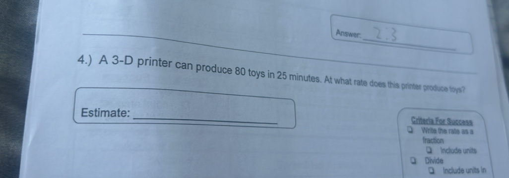 Answer:
4.) A 3-D printer can produce 80 toys in 25 minutes. At what rate does this printer produce toys?
_
Estimate:
Criteria For Success
Q Write the rate as a
fraction
D Include units
D Divide
□ Include units in