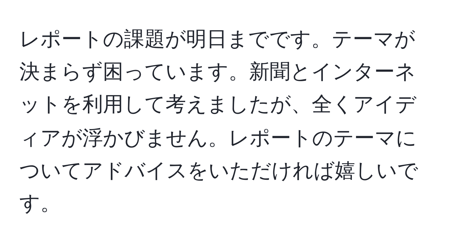 レポートの課題が明日までです。テーマが決まらず困っています。新聞とインターネットを利用して考えましたが、全くアイディアが浮かびません。レポートのテーマについてアドバイスをいただければ嬉しいです。