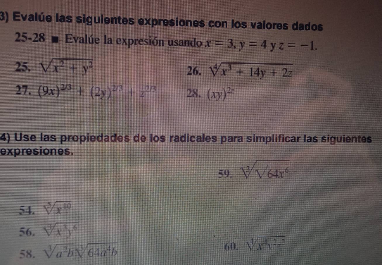 Evalúe las siguientes expresiones con los valores dados 
25-28 Evalúe la expresión usando x=3, y=4 y z=-1. 
25. sqrt(x^2+y^2)
26. sqrt[4](x^3+14y+2z)
27. (9x)^2/3+(2y)^2/3+z^(2/3) 28. (xy)^2z
4) Use las propiedades de los radicales para simplificar las siguientes 
expresiones. 
59. sqrt[3](sqrt 64x^6)
54. sqrt[5](x^(10))
56. sqrt[3](x^3y^6)
58. sqrt[3](a^2b)sqrt[3](64a^4b)
60. sqrt[4](x^4y^2z^2)