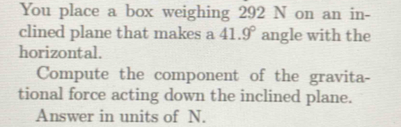 You place a box weighing 292 N on an in- 
clined plane that makes a 41.9° angle with the 
horizontal. 
Compute the component of the gravita- 
tional force acting down the inclined plane. 
Answer in units of N.