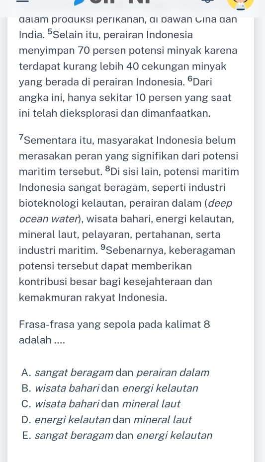 αаιam proдиκsı perıkanan, αι раwan Cina αan
India. ⁵Selain itu, perairan Indonesia
menyimpan 70 persen potensi minyak karena
terdapat kurang lebih 40 cekungan minyak
yang berada di perairan Indonesia. ⁶Dari
angka ini, hanya sekitar 10 persen yang saat
ini telah dieksplorasi dan dimanfaatkan.
7Sementara itu, masyarakat Indonesia belum
merasakan peran yang signifikan dari potensi
maritim tersebut. ⁸Di sisi lain, potensi maritim
Indonesia sangat beragam, seperti industri
bioteknologi kelautan, perairan dalam (deep
ocean water), wisata bahari, energi kelautan,
mineral laut, pelayaran, pertahanan, serta
industri maritim. 9 Sebenarnya, keberagaman
potensi tersebut dapat memberikan
kontribusi besar bagi kesejahteraan dan
kemakmuran rakyat Indonesia.
Frasa-frasa yang sepola pada kalimat 8
adalah ....
A. sangat beragam dan perairan dalam
B. wisata baharidan energi kelautan
C. wisata bahari dan mineral laut
D. energi kelautan dan mineral laut
E. sangat beragam dan energi kelautan