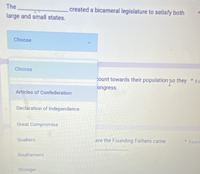 The_ created a bicameral legislature to satisfy both
large and small states.
Choose
Choose
count towards their population o they * ε 
ongress.
Articles of Confederation
Declaration of Independence
Great Compromise
Quakers ere the Founding Fathers came 8 paint
_.
Southerners
Stronger