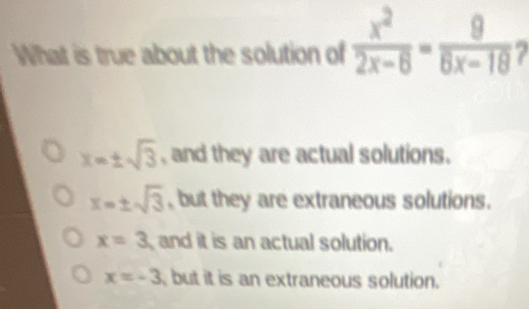 What is true about the solution of  x^2/2x-6 - 9/8x-18  2
x=± sqrt(3) , and they are actual solutions.
x=± sqrt(3) , but they are extraneous solutions.
x=3 and it is an actual solution.
x=-3 but it is an extraneous solution.