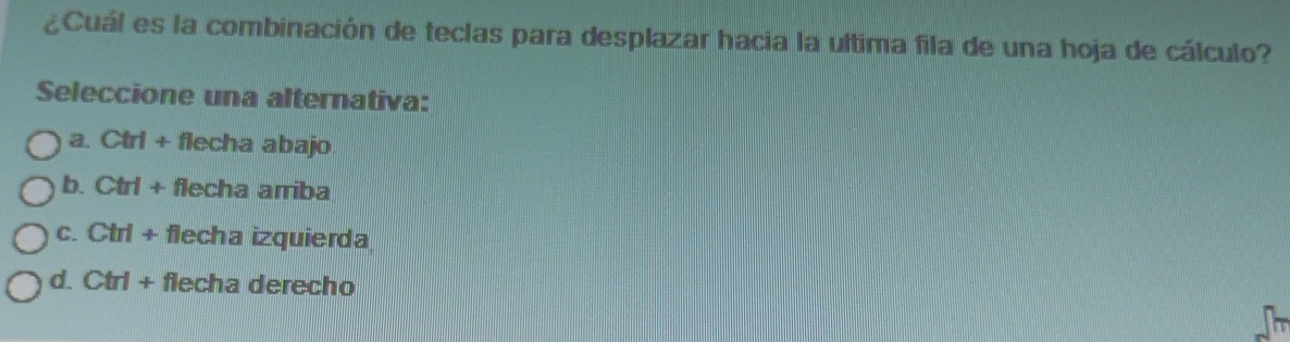 ¿Cuál es la combinación de teclas para desplazar hacia la ultima fila de una hoja de cálculo?
Seleccione una alternativa:
a. Ctrl + flecha abajo
b. Ctrl + flecha arriba
c. Ctrl + flecha izquierda
d. ( Ctrl+ . flecha derecho