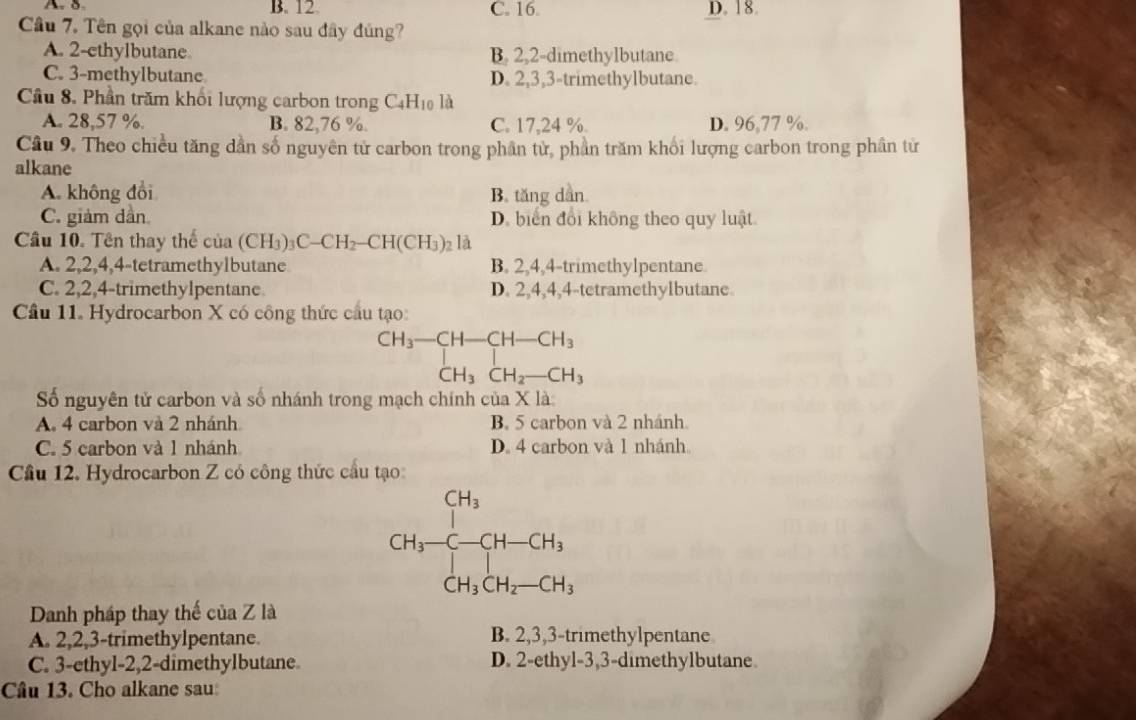 A. B. 12 C. 16. D. 18
Câu 7. Tên gọi của alkane nào sau đây đúng?
A. 2-ethylbutane B. 2,2-dimethylbutane.
C. 3-methylbutane D. 2,3,3-trimethylbutane.
Cầu 8, Phần trăm khối lượng carbon trong C_4H_10 là
A. 28,57 %. B. 82,76 %. C. 17,24 % D. 96,77 %.
Cầu 9. Theo chiều tăng dần số nguyên tử carbon trong phần tử, phần trăm khối lượng carbon trong phân từ
alkane
A. không đổi B. tăng dẫn
C. giảm dàn D. biển đổi không theo quy luật
Cầu 10. Tên thay thể cua(CH_3)_3C-CH_2-CH(CH_3)_2 là
A. 2,2,4,4-tetramethylbutane B. 2,4,4-trimethylpentane
C. 2,2,4-trimethylpentane D. 2,4,4,4-tetramethylbutane
Cầu 11. Hydrocarbon X có công thức cầu tạo
beginarrayr CH_3-CH-CH-CH_3 CH_3CH_2-CH_3endarray
Số nguyên tử carbon và số nhánh trong mạch chính của X là:
A. 4 carbon và 2 nhánh B. 5 carbon và 2 nhánh
C. 5 carbon và 1 nhánh D. 4 carbon và 1 nhánh
Câu 12. Hydrocarbon Z có công thức cầu tạo
CH_3-CH-CH_3
Danh pháp thay thế của Z là
A. 2,2,3-trimethylpentane. B. 2,3,3-trimethylpentane
C. 3-ethyl-2,2-dimethylbutane. D. 2-ethyl-3,3-dimethylbutane
Câu 13. Cho alkane sau