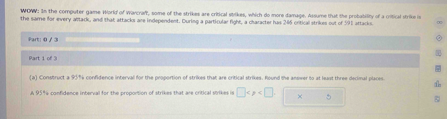 WOW: In the computer game World of Warcraft, some of the strikes are critical strikes, which do more damage. Assume that the probability of a critical strike is 
the same for every attack, and that attacks are independent. During a particular fight, a character has 246 critical strikes out of 591 attacks. 
∞ 
Part: 0 / 3
Part 1 of 3 
(a) Construct a 95% confidence interval for the proportion of strikes that are critical strikes. Round the answer to at least three decimal places. 
ao 
A 95% confidence interval for the proportion of strikes that are critical strikes is □ . × 5