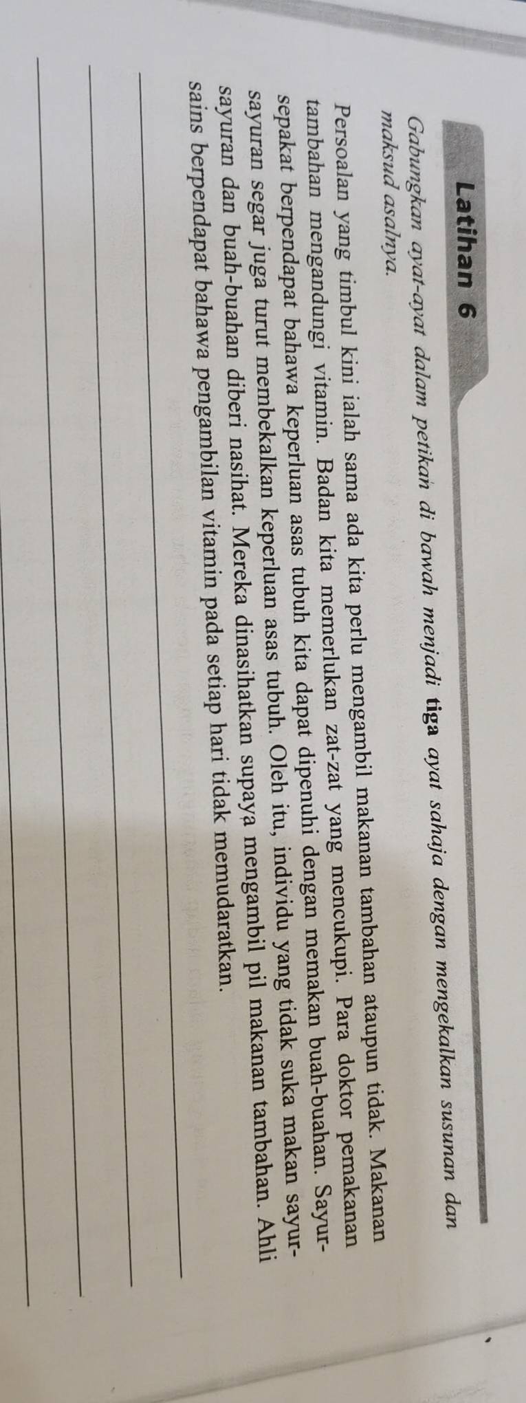 Latihan 6 
Gabungkan ayat-ayat dalam petikan di bawah menjadi tiga ayat sahaja dengan mengekalkan susunan dan 
maksud asalnya. 
Persoalan yang timbul kini ialah sama ada kita perlu mengambil makanan tambahan ataupun tidak. Makanan 
tambahan mengandungi vitamin. Badan kita memerlukan zat-zat yang mencukupi. Para doktor pemakanan 
sepakat berpendapat bahawa keperluan asas tubuh kita dapat dipenuhi dengan memakan buah-buahan. Sayur- 
sayuran segar juga turut membekalkan keperluan asas tubuh. Oleh itu, individu yang tidak suka makan sayur- 
sayuran dan buah-buahan diberi nasihat. Mereka dinasihatkan supaya mengambil pil makanan tambahan. Ahli 
_ 
sains berpendapat bahawa pengambilan vitamin pada setiap hari tidak memudaratkan. 
_ 
_ 
_