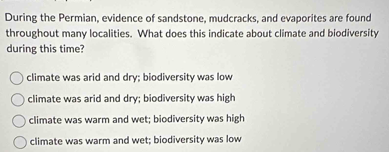 During the Permian, evidence of sandstone, mudcracks, and evaporites are found
throughout many localities. What does this indicate about climate and biodiversity
during this time?
climate was arid and dry; biodiversity was low
climate was arid and dry; biodiversity was high
climate was warm and wet; biodiversity was high
climate was warm and wet; biodiversity was low