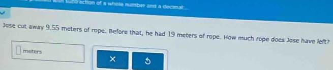 subtraction of a whole number and a decimat . 
Jose cut away 9.55 meters of rope. Before that, he had 19 meters of rope. How much rope does Jose have left?
meters