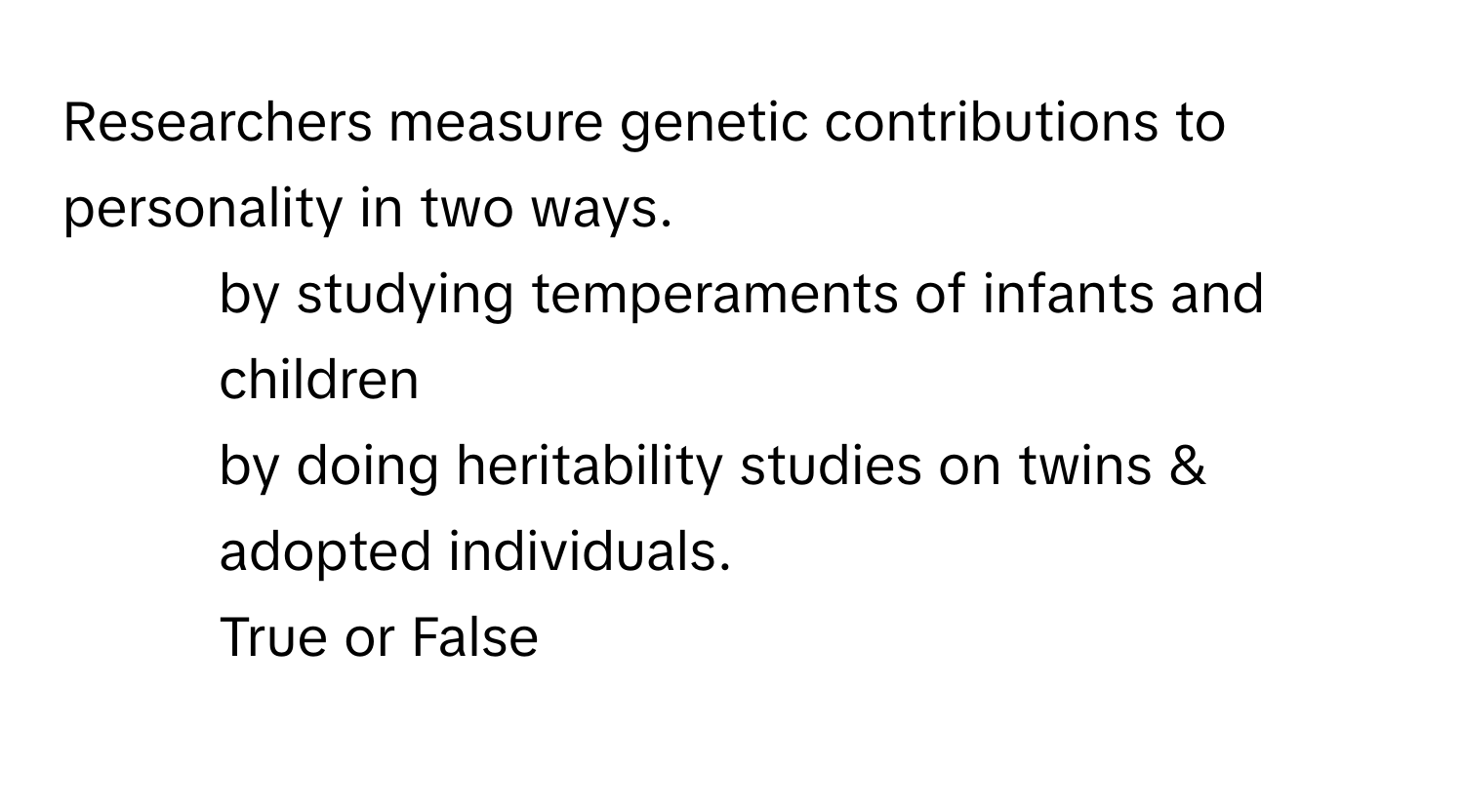 Researchers measure genetic contributions to personality in two ways. 
1. by studying temperaments of infants and children 
2. by doing heritability studies on twins & adopted individuals. 
True or False