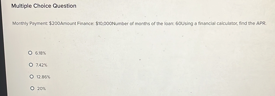 Question
Monthly Payment: $200Amount Finance: $10,000Number of months of the loan: 60Using a financial calculator, find the APR.
6. 18%
7.42%
12.86%
20%