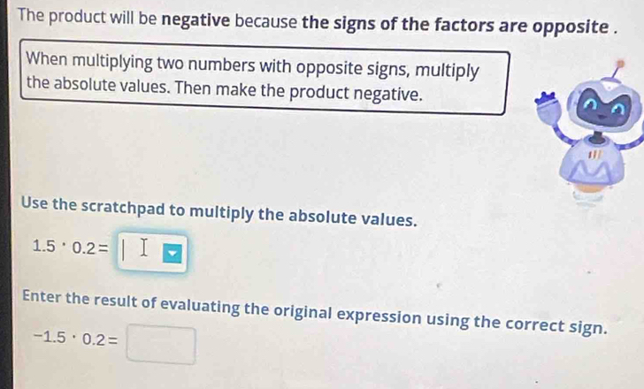 The product will be negative because the signs of the factors are opposite . 
When multiplying two numbers with opposite signs, multiply 
the absolute values. Then make the product negative. 
Use the scratchpad to multiply the absolute values.
1.5· 0.2=
Enter the result of evaluating the original expression using the correct sign.
-1.5· 0.2=