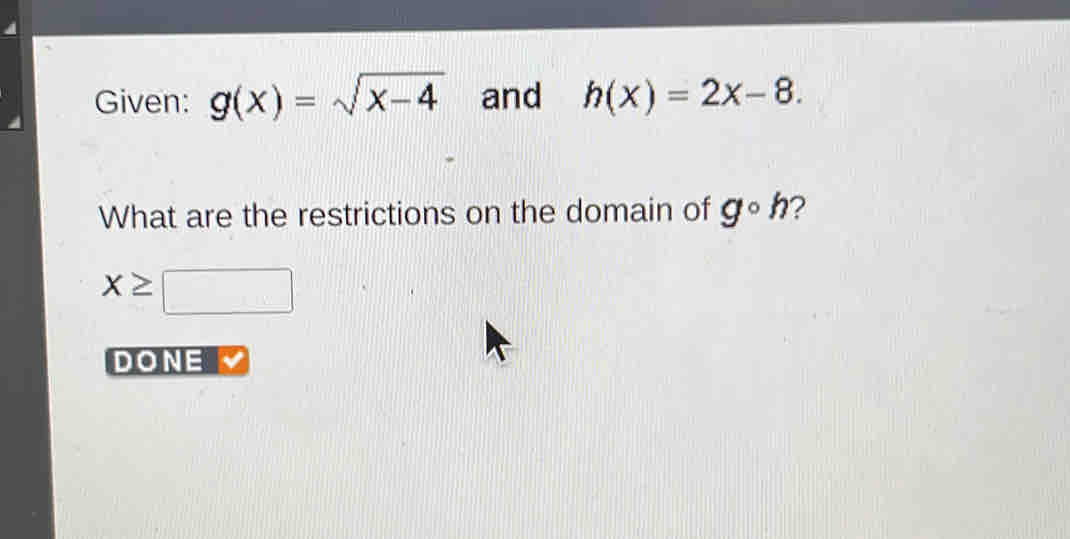 Given: g(x)=sqrt(x-4) and h(x)=2x-8. 
What are the restrictions on the domain of g◦h?
x≥ □
DONE