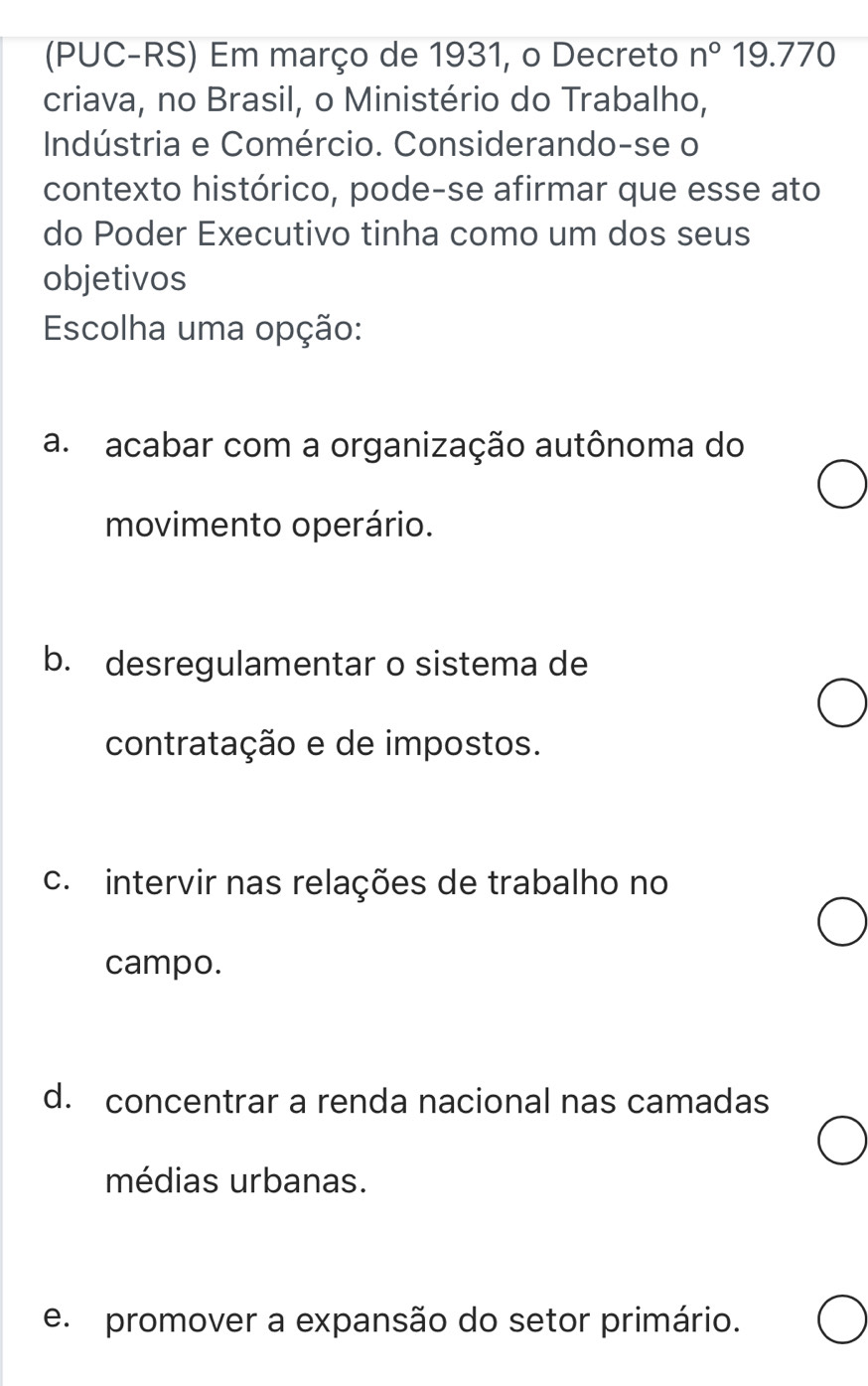 (PUC-RS) Em março de 1931, o Decreto n°19.770
criava, no Brasil, o Ministério do Trabalho,
Indústria e Comércio. Considerando-se o
contexto histórico, pode-se afirmar que esse ato
do Poder Executivo tinha como um dos seus
objetivos
Escolha uma opção:
a. acabar com a organização autônoma do
movimento operário.
b. desregulamentar o sistema de
contratação e de impostos.
c. intervir nas relações de trabalho no
campo.
d. concentrar a renda nacional nas camadas
médias urbanas.
e. promover a expansão do setor primário.